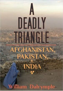 A Deadly Triangle: Afghanistan, Pakistan, and India By William Dalrymple