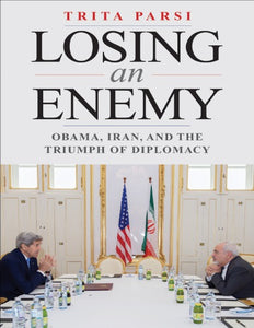 Losing an Enemy: Obama, Iran, and the Triumph of Diplomacy By Trita Parsi