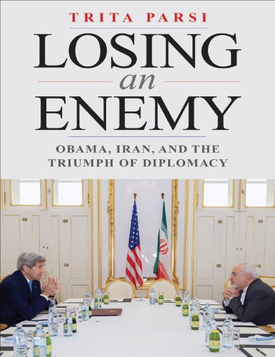 Losing an Enemy: Obama, Iran, and the Triumph of Diplomacy By Trita Parsi